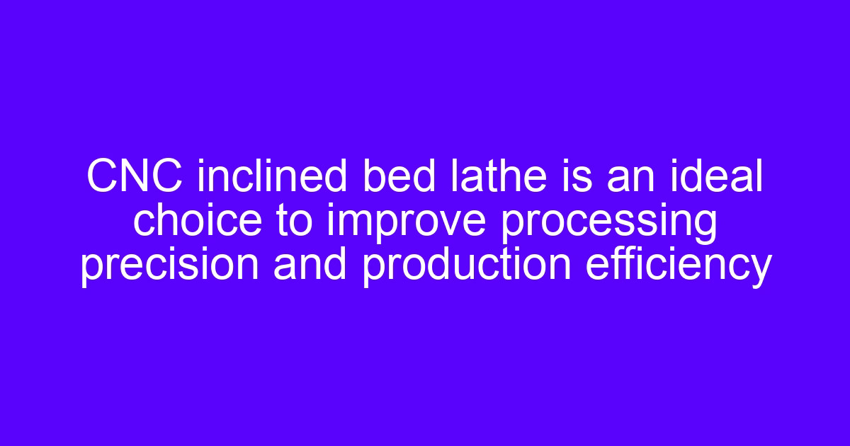 CNC inclined bed lathe is an ideal choice to improve ideal CNC machining precision and production efficiency