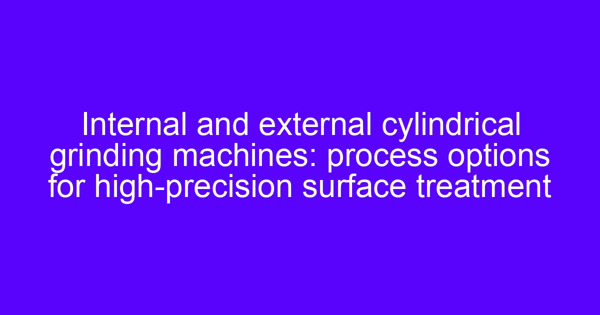 Internal and external cylindrical grinding machines: process options for high-precision surface treatment