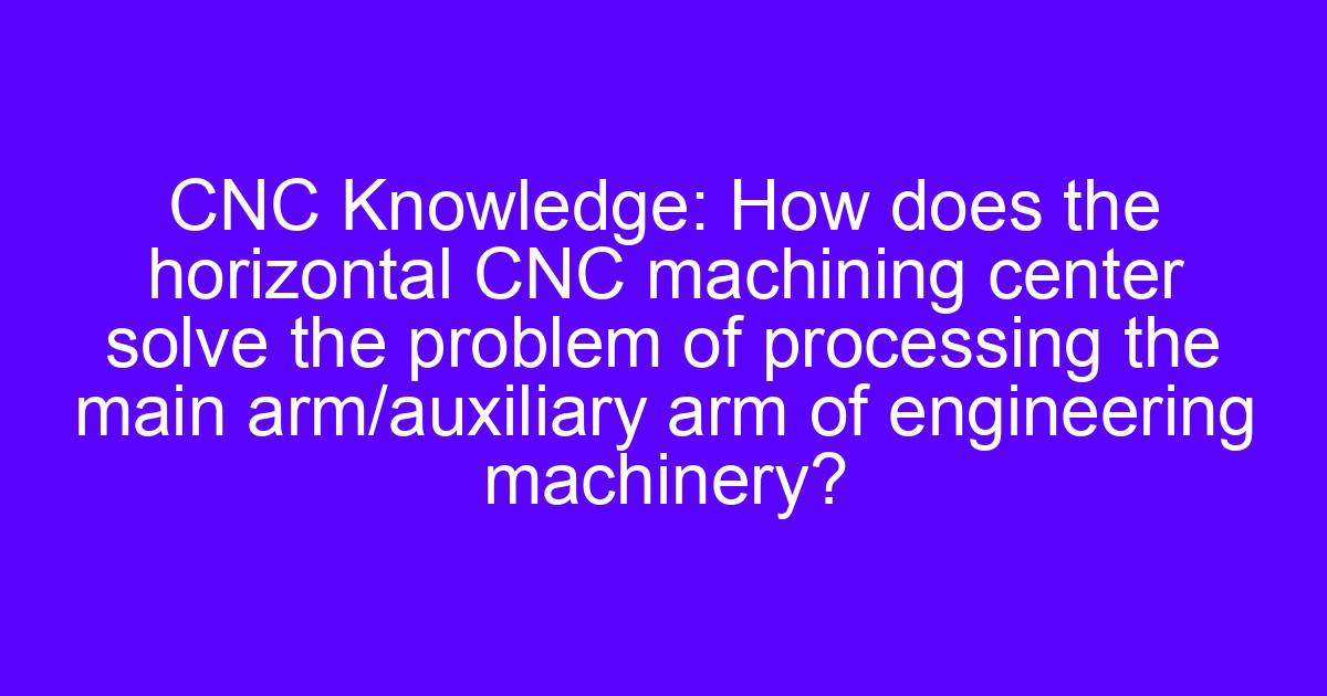 Horizontal CNC machining center setup for a main arm and auxiliary arm of engineering machinery