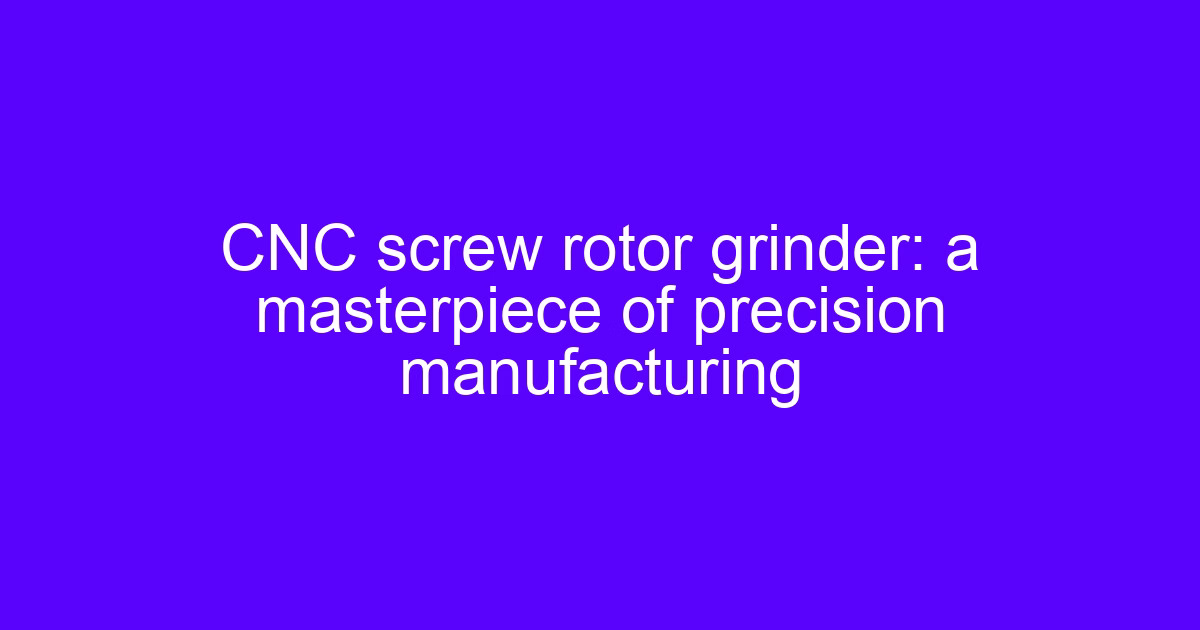CNC screw rotor grinder: a masterpiece of precision manufacturing