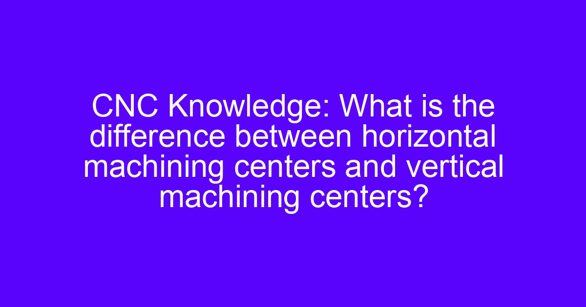 CNC Knowledge: What is the difference between horizontal machining centers and vertical machining centers?