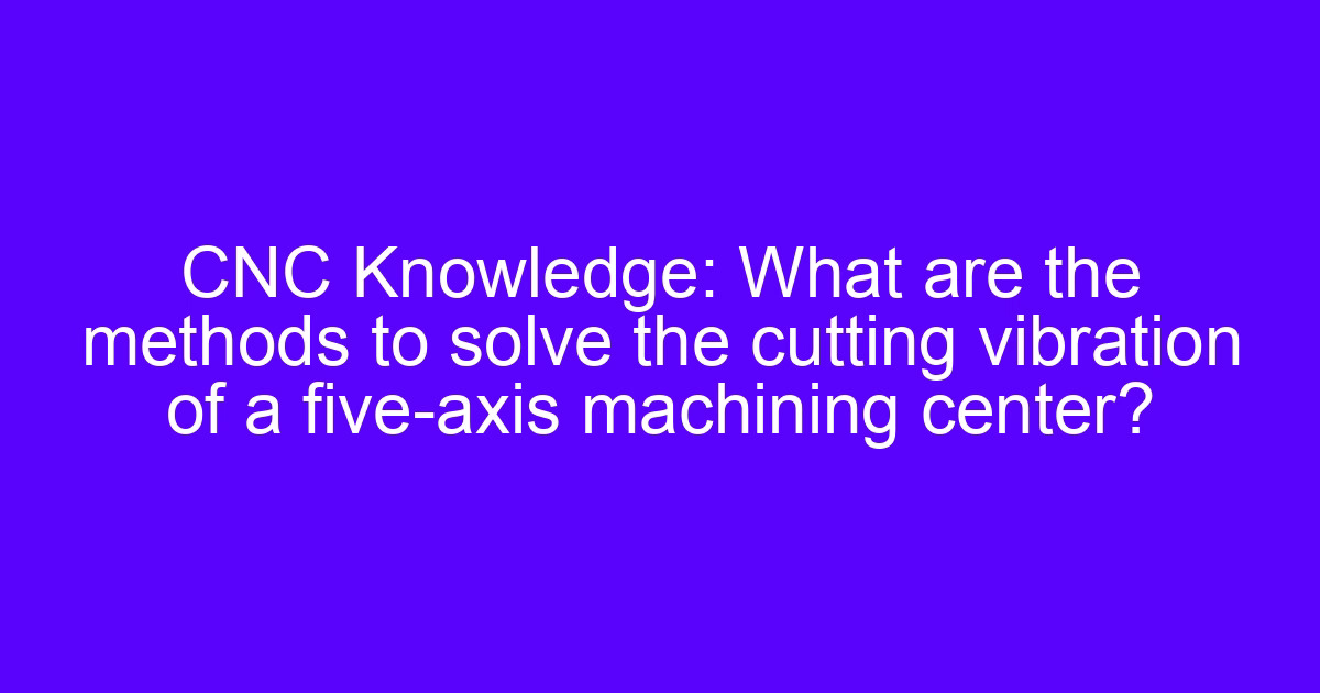 CNC Knowledge: What are the methods to solve the cutting vibration of a five-axis machining center?