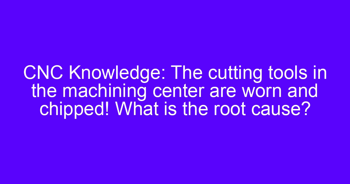 CNC Knowledge: The cutting tools in the machining center are worn and chipped! What is the root cause?
