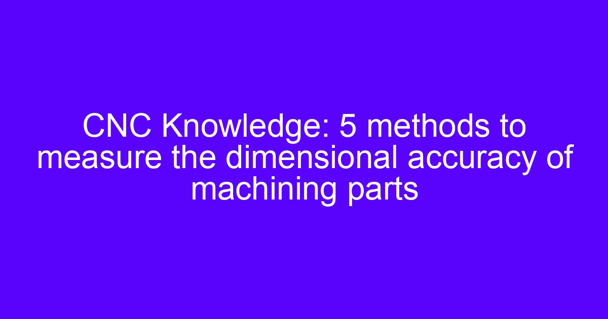 CNC Knowledge: 5 methods to measure the dimensional accuracy of machining parts, covering dimensional precision in machining
