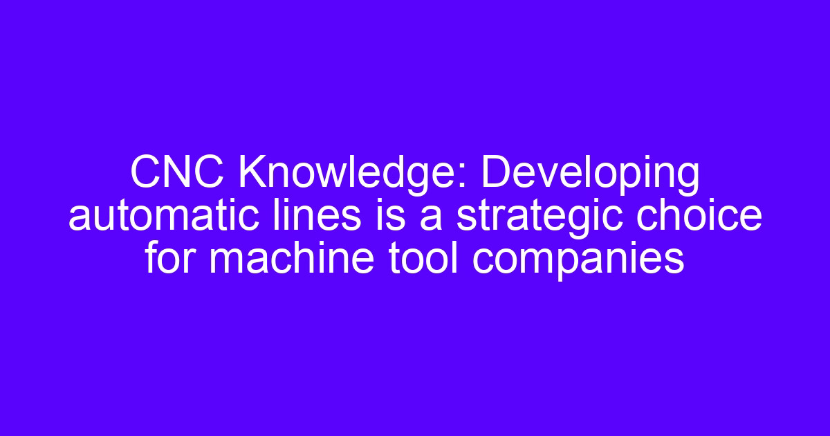 CNC Knowledge: Developing automatic lines is a strategic choice for machine tool companies