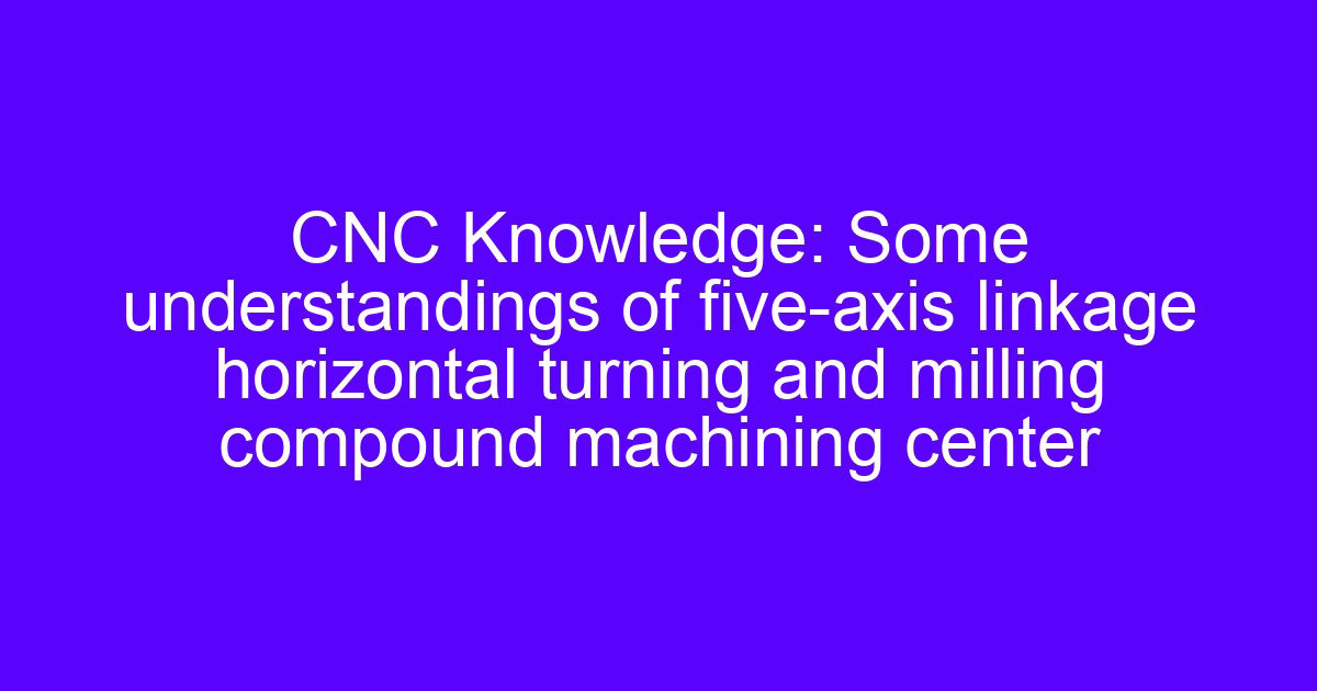 CNC Knowledge: Some understandings of five-axis linkage horizontal turning and milling compound machining center