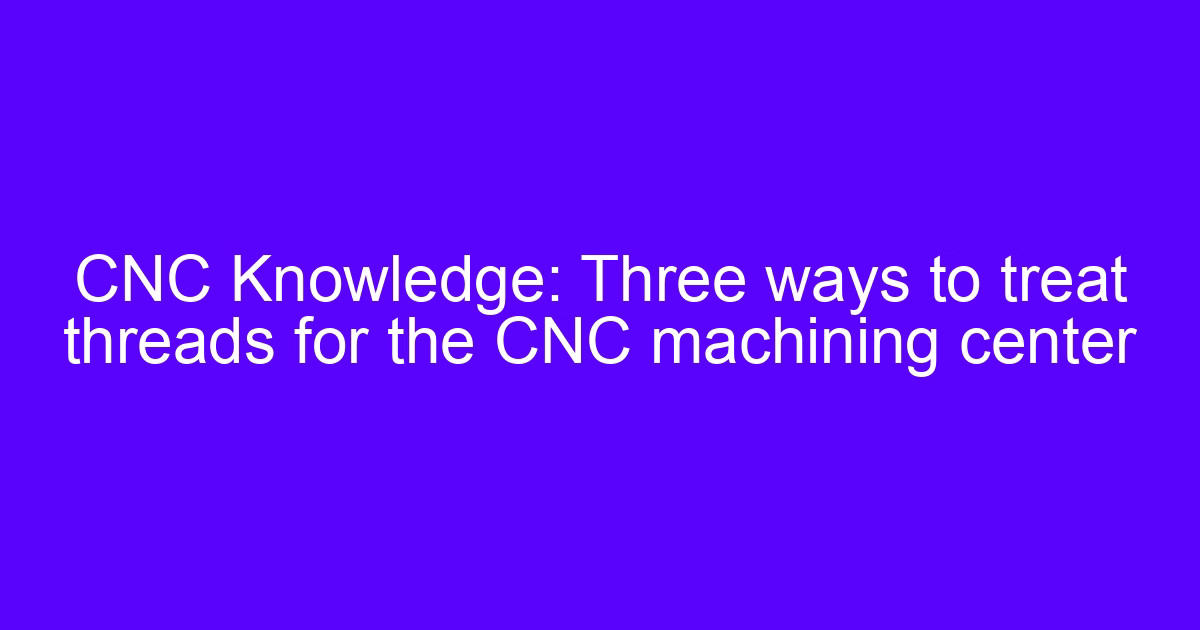 CNC Knowledge: Three ways to treat threads for the CNC machining center