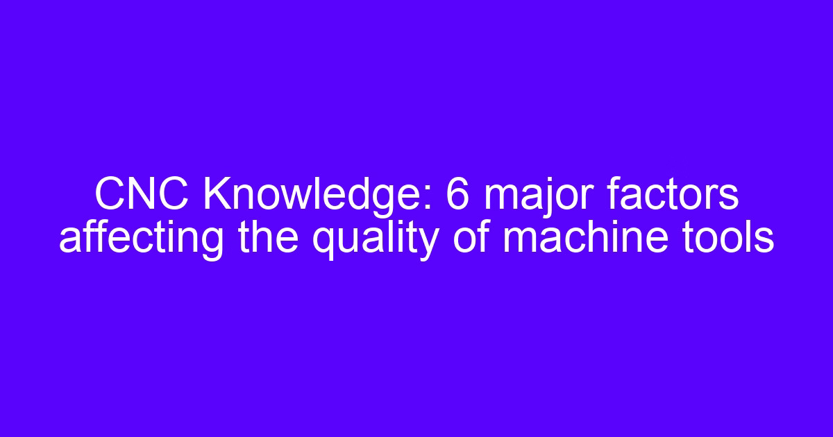 CNC Knowledge: 6 major factors affecting the quality of machine tools