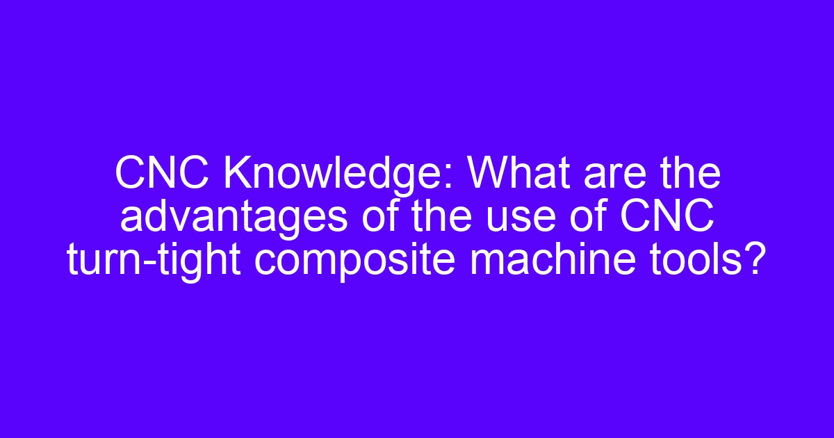 CNC Knowledge: What are the advantages of the use of CNC turn-tight composite machine tools?