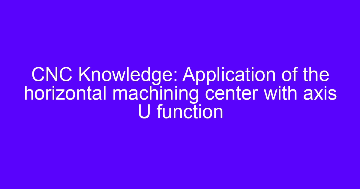 CNC Knowledge: Application of the horizontal machining center with axis U function