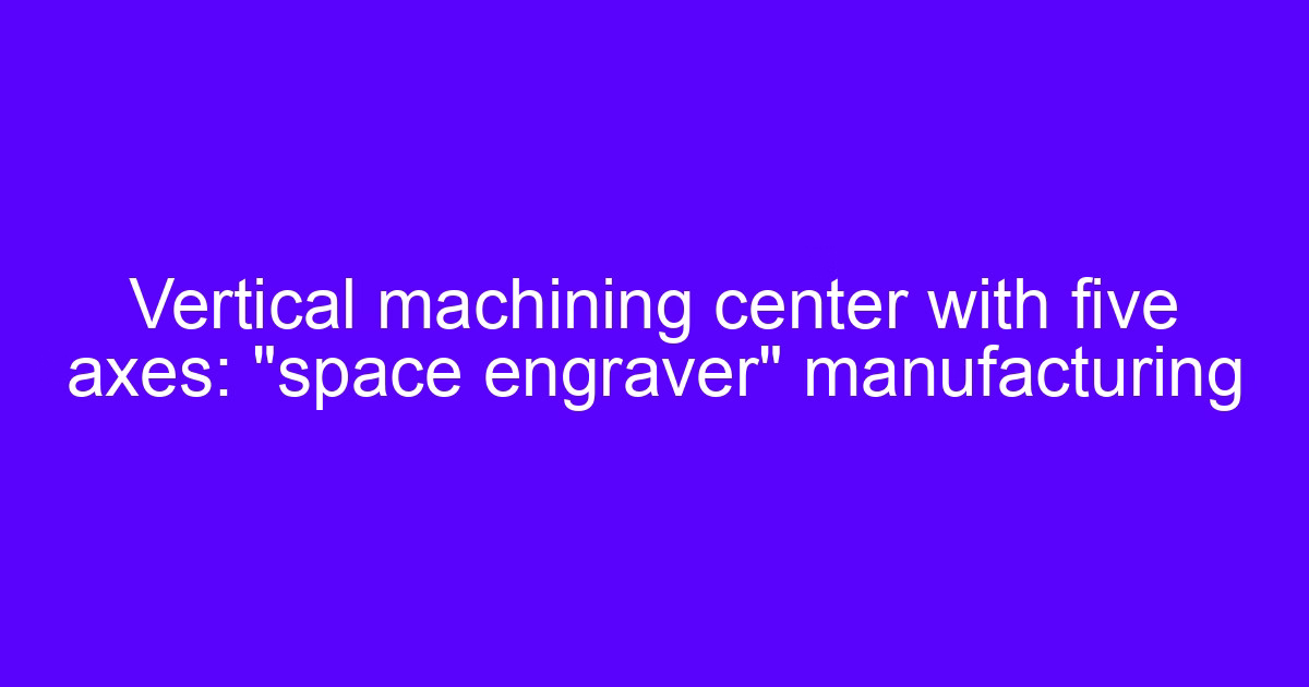 Overview of vertical CNC machining with a five-axis vertical machining center