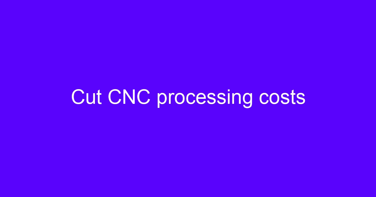 Cut CNC processing costs