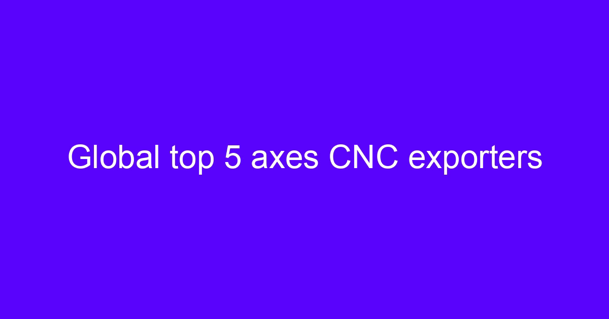 Global top 5 axes CNC exporters comparison for engineering buyers