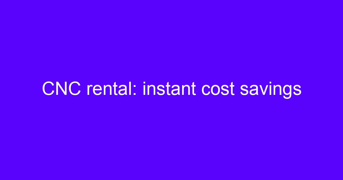 CNC rental right for you - instant cost savings on machining capacity