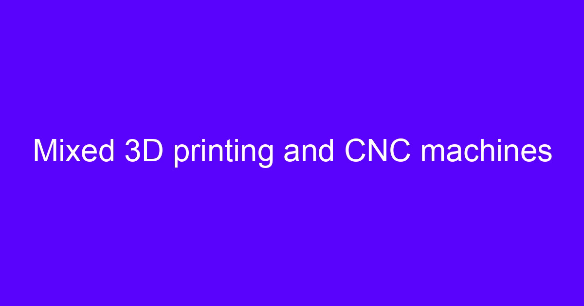 Mixed 3D printing and CNC machines