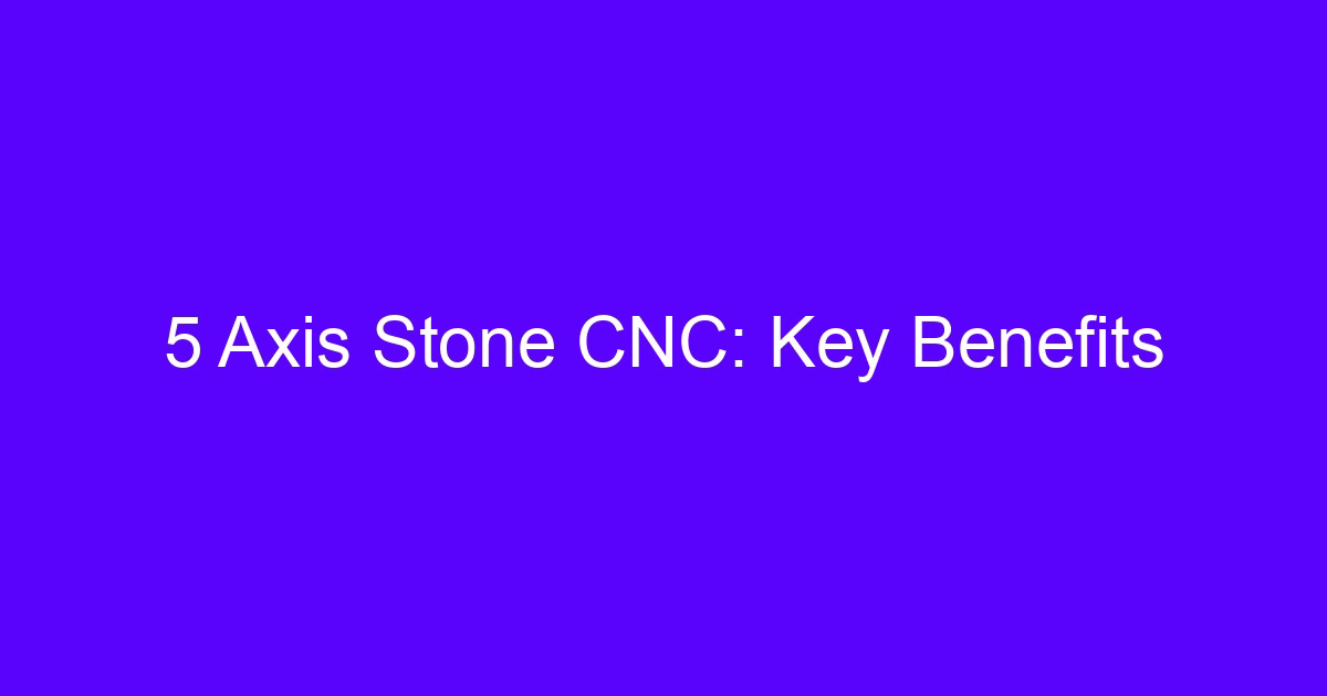 5 Axis Stone CNC: Key Benefits