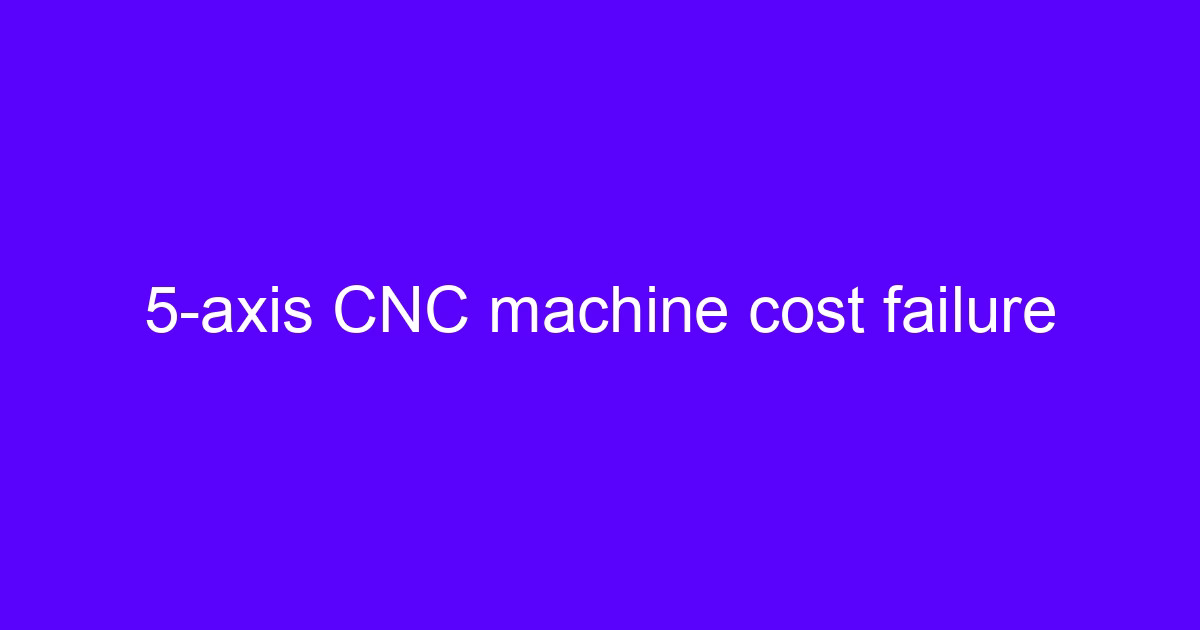 5-axis CNC machine cost failure affecting CNC processing center cost